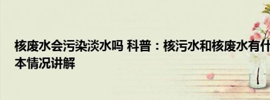 核废水会污染淡水吗 科普：核污水和核废水有什么区别 基本情况讲解