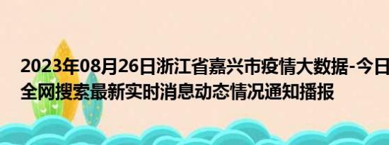 2023年08月26日浙江省嘉兴市疫情大数据-今日/今天疫情全网搜索最新实时消息动态情况通知播报