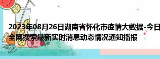 2023年08月26日湖南省怀化市疫情大数据-今日/今天疫情全网搜索最新实时消息动态情况通知播报