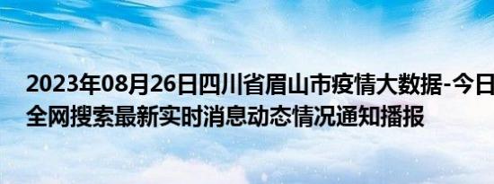 2023年08月26日四川省眉山市疫情大数据-今日/今天疫情全网搜索最新实时消息动态情况通知播报