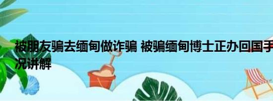 被朋友骗去缅甸做诈骗 被骗缅甸博士正办回国手续 基本情况讲解