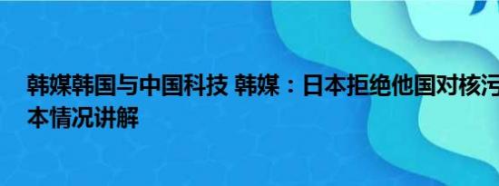 韩媒韩国与中国科技 韩媒：日本拒绝他国对核污水取样 基本情况讲解