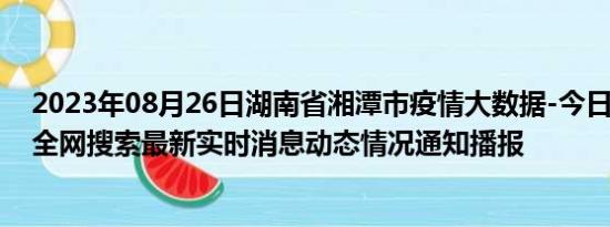 2023年08月26日湖南省湘潭市疫情大数据-今日/今天疫情全网搜索最新实时消息动态情况通知播报