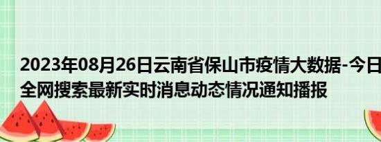 2023年08月26日云南省保山市疫情大数据-今日/今天疫情全网搜索最新实时消息动态情况通知播报