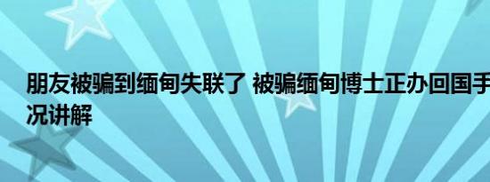 朋友被骗到缅甸失联了 被骗缅甸博士正办回国手续 基本情况讲解