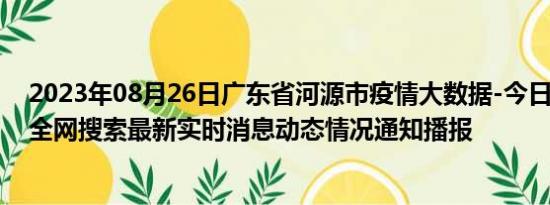 2023年08月26日广东省河源市疫情大数据-今日/今天疫情全网搜索最新实时消息动态情况通知播报