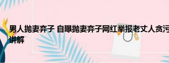 男人抛妻弃子 自曝抛妻弃子网红举报老丈人贪污 基本情况讲解