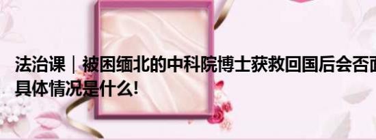 法治课｜被困缅北的中科院博士获救回国后会否面临刑罚？ 具体情况是什么!