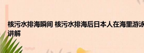 核污水排海瞬间 核污水排海后日本人在海里游泳 基本情况讲解