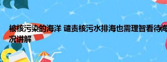 被核污染的海洋 谴责核污水排海也需理智看待海鲜 基本情况讲解