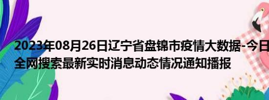 2023年08月26日辽宁省盘锦市疫情大数据-今日/今天疫情全网搜索最新实时消息动态情况通知播报