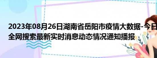 2023年08月26日湖南省岳阳市疫情大数据-今日/今天疫情全网搜索最新实时消息动态情况通知播报