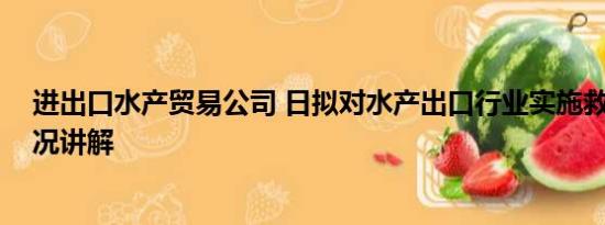 进出口水产贸易公司 日拟对水产出口行业实施救济 基本情况讲解