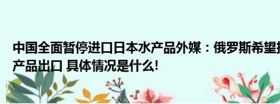 中国全面暂停进口日本水产品外媒：俄罗斯希望扩大对华水产品出口 具体情况是什么!