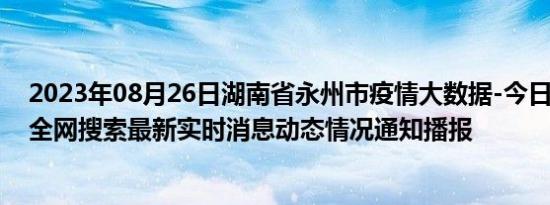 2023年08月26日湖南省永州市疫情大数据-今日/今天疫情全网搜索最新实时消息动态情况通知播报