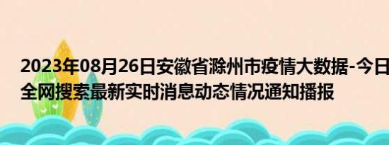 2023年08月26日安徽省滁州市疫情大数据-今日/今天疫情全网搜索最新实时消息动态情况通知播报