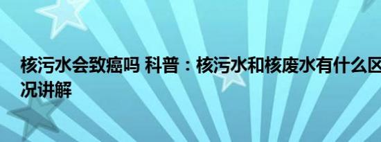 核污水会致癌吗 科普：核污水和核废水有什么区别 基本情况讲解