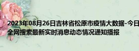 2023年08月26日吉林省松原市疫情大数据-今日/今天疫情全网搜索最新实时消息动态情况通知播报