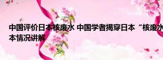 中国评价日本核废水 中国学者揭穿日本“核废水”谎言 基本情况讲解