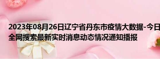 2023年08月26日辽宁省丹东市疫情大数据-今日/今天疫情全网搜索最新实时消息动态情况通知播报