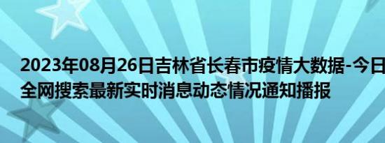 2023年08月26日吉林省长春市疫情大数据-今日/今天疫情全网搜索最新实时消息动态情况通知播报