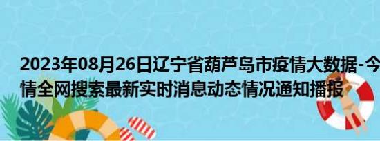 2023年08月26日辽宁省葫芦岛市疫情大数据-今日/今天疫情全网搜索最新实时消息动态情况通知播报