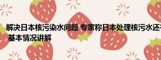 解决日本核污染水问题 专家称日本处理核污水还有很多办法 基本情况讲解