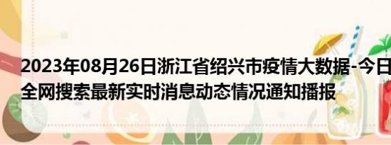 2023年08月26日浙江省绍兴市疫情大数据-今日/今天疫情全网搜索最新实时消息动态情况通知播报