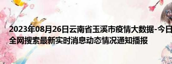 2023年08月26日云南省玉溪市疫情大数据-今日/今天疫情全网搜索最新实时消息动态情况通知播报