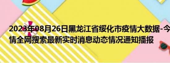 2023年08月26日黑龙江省绥化市疫情大数据-今日/今天疫情全网搜索最新实时消息动态情况通知播报