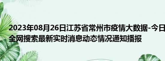 2023年08月26日江苏省常州市疫情大数据-今日/今天疫情全网搜索最新实时消息动态情况通知播报