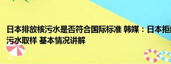 日本排放核污水是否符合国际标准 韩媒：日本拒绝他国对核污水取样 基本情况讲解