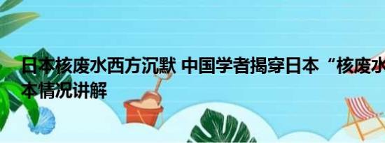 日本核废水西方沉默 中国学者揭穿日本“核废水”谎言 基本情况讲解