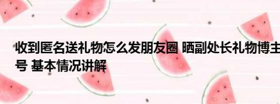 收到匿名送礼物怎么发朋友圈 晒副处长礼物博主发文:被盗号 基本情况讲解