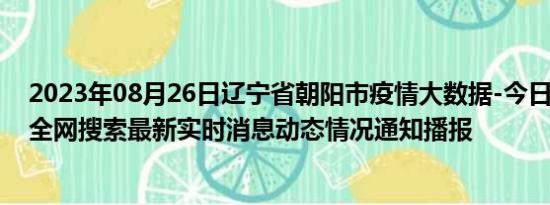 2023年08月26日辽宁省朝阳市疫情大数据-今日/今天疫情全网搜索最新实时消息动态情况通知播报