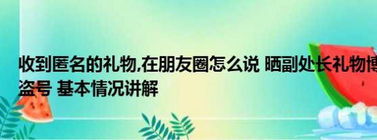 收到匿名的礼物,在朋友圈怎么说 晒副处长礼物博主发文:被盗号 基本情况讲解