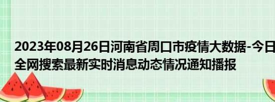 2023年08月26日河南省周口市疫情大数据-今日/今天疫情全网搜索最新实时消息动态情况通知播报