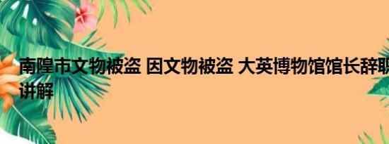 南隍市文物被盗 因文物被盗 大英博物馆馆长辞职 基本情况讲解