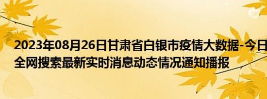 2023年08月26日甘肃省白银市疫情大数据-今日/今天疫情全网搜索最新实时消息动态情况通知播报