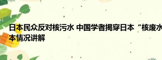 日本民众反对核污水 中国学者揭穿日本“核废水”谎言 基本情况讲解