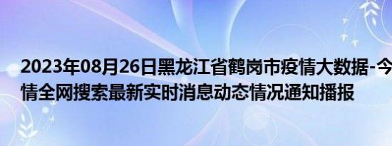 2023年08月26日黑龙江省鹤岗市疫情大数据-今日/今天疫情全网搜索最新实时消息动态情况通知播报