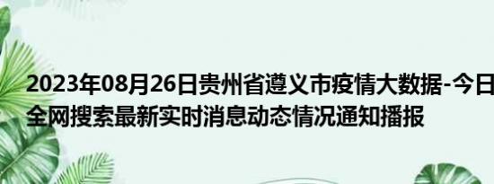 2023年08月26日贵州省遵义市疫情大数据-今日/今天疫情全网搜索最新实时消息动态情况通知播报