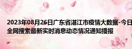 2023年08月26日广东省湛江市疫情大数据-今日/今天疫情全网搜索最新实时消息动态情况通知播报