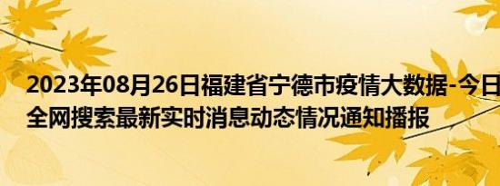 2023年08月26日福建省宁德市疫情大数据-今日/今天疫情全网搜索最新实时消息动态情况通知播报