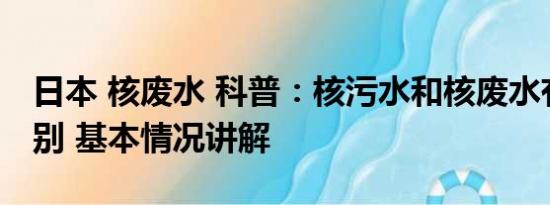 日本 核废水 科普：核污水和核废水有什么区别 基本情况讲解