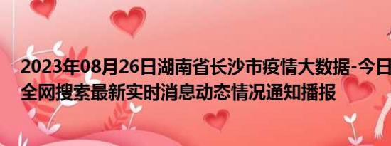 2023年08月26日湖南省长沙市疫情大数据-今日/今天疫情全网搜索最新实时消息动态情况通知播报