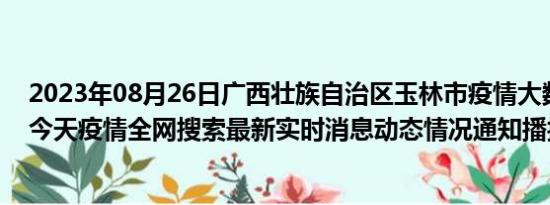 2023年08月26日广西壮族自治区玉林市疫情大数据-今日/今天疫情全网搜索最新实时消息动态情况通知播报