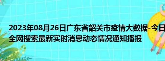 2023年08月26日广东省韶关市疫情大数据-今日/今天疫情全网搜索最新实时消息动态情况通知播报