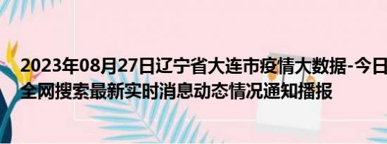 2023年08月27日辽宁省大连市疫情大数据-今日/今天疫情全网搜索最新实时消息动态情况通知播报