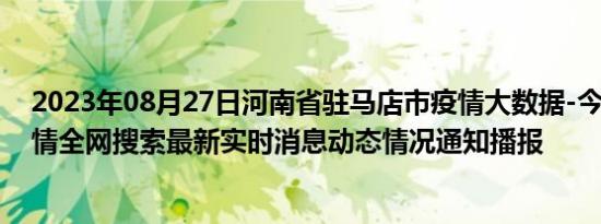 2023年08月27日河南省驻马店市疫情大数据-今日/今天疫情全网搜索最新实时消息动态情况通知播报